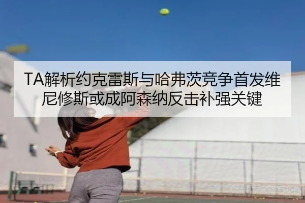 TA解析约克雷斯与哈弗茨竞争首发维尼修斯或成阿森纳反击补强关键