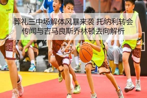 葬礼三中场解体风暴来袭 托纳利转会传闻与吉马良斯乔林顿去向解析